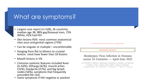 Monkeypox symptoms: Skin lesions, singular or multiple; flat blisters to crusted lesions; mouth lesions in 5%; fever, lethargy, muscle aches, headache and big lymph nodes are common; same symptoms if HIV-positive or -negative.